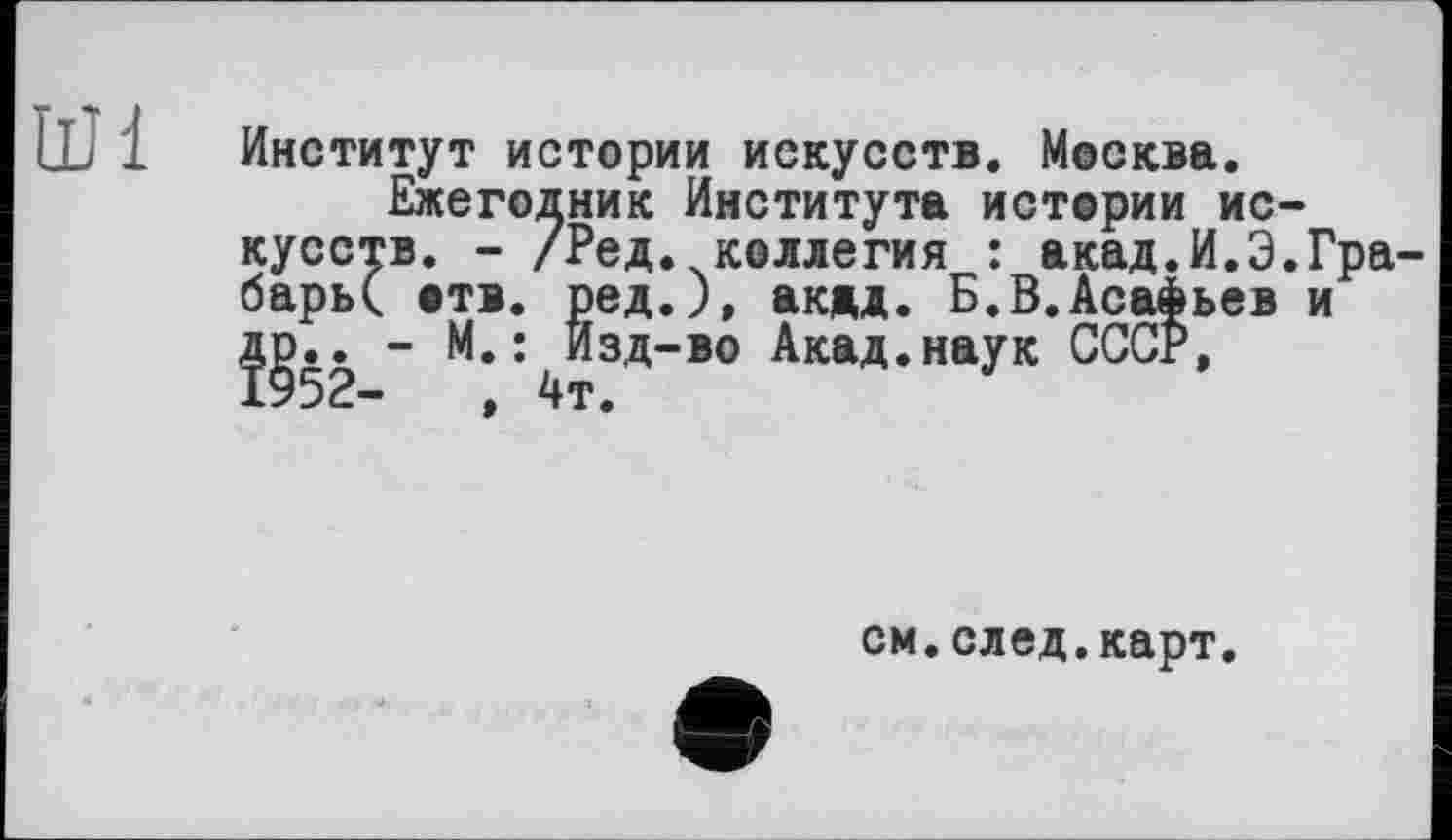 ﻿UM
Институт истории искусств. Москва.
Ежегодник Института истории искусств. - /Ред.,коллегия барь( отв. і
Ви.-
Ред. коллегия : акад.И.Э.Гра-ред.), акад. Б.В.Асафьев и Изд-во Акад.наук СССР,
см.след.карт.